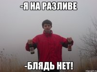 -я на разливе -блядь нет!