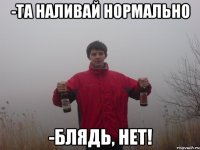 -та наливай нормально -блядь, нет!