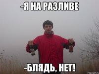 -я на разливе -блядь, нет!