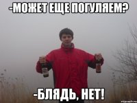 -может еще погуляем? -блядь, нет!
