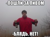 -пошли за пивом -блядь, нет!