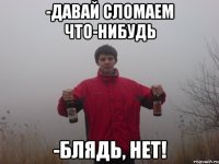 -давай сломаем что-нибудь -блядь, нет!