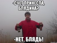 -счет принесла, блядина? -нет, блядь!