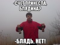 -счет принесла, блядина? -блядь, нет!