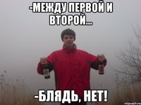 -между первой и второй... -блядь, нет!