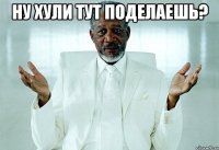 ну хули тут поделаешь? 