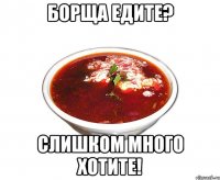 борща едите? слишком много хотите!