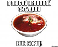 в любой неловкой ситуации ешь борщ!
