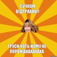 Сучком відтрахаю! Труси хоть йому не порви!ахахахаха