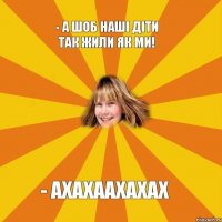 - А шоб наші діти так жили як ми! - ахахаахахах