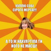 Куплю собі сірого мерса!!! А то ж нахуя?Тіпа ти його не маєш!