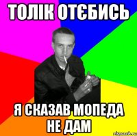 Толік отєбись я сказав мопеда не дам