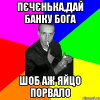 Пєчєнька,дай банку Бога шоб аж яйцо порвало