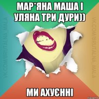 мар*яна маша і уляна три дури)) ми ахуєнні
