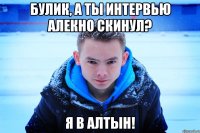 БУЛИК, А ТЫ ИНТЕРВЬЮ АЛЕКНО СКИНУЛ? Я В АЛТЫН!