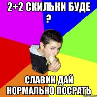 2+2 скильки буде ? Славик дай нормально посрать