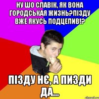 ну шо славік, як вона городськая жизнь?пізду вже якусь подцепив!? пізду нє, а пизди да...