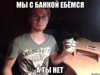 мы с банкой ебёмся а ты нет