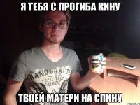 Я тебя с прогиба кину Твоей матери на спину