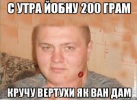 с утра йобну 200 грам кручу вертухи як ван дам