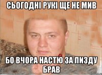 сьогодні рукі ще не мив бо вчора настю за пизду брав