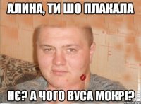 алина, ти шо плакала нє? а чого вуса мокрі?