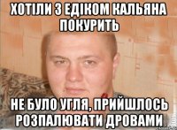 хотіли з Едіком кальяна покурить не було угля, прийшлось розпалювати дровами