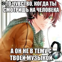 То чувство, когда ты смотришь на человека А он не в тему с твоей музыкой