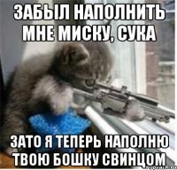забыл наполнить мне миску, сука зато я теперь наполню твою бошку свинцом