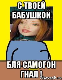 с твоей бабушкой бля самогон гнал !