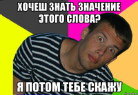 хочеш знать значение этого слова? я потом тебе скажу