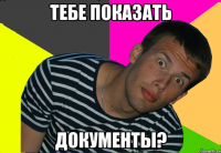 тебе показать документы?