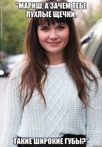 "мариш, а зачем тебе пухлые щечки, такие широкие губы?"