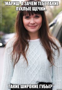 "мариш, а зачем тебе такие пухлые щечки, такие широкие губы?"