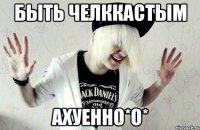 быть челккастым ахуенно*о*