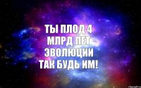 ТЫ ПЛОД 4 МЛРД ЛЕТ ЭВОЛЮЦИИ ТАК БУДЬ ИМ!