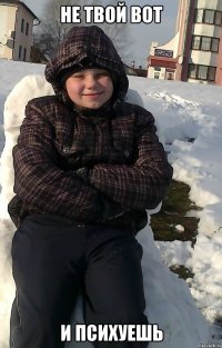 НЕ твой вот и психуешь