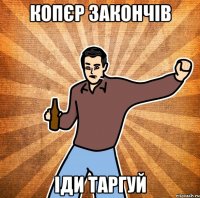 Копєр закончів іди таргуй