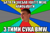 батя ти заєбав хватіт мене найобувати з тими сука bmw