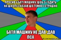 просив у баті машину, шоб з*їздить на школу сказав шо темно і страшно батя машину не дав ,дав пса