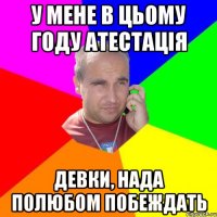 у мене в цьому году атестація девки, нада полюбом побеждать