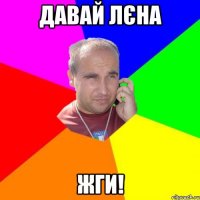 давай лєна жги!