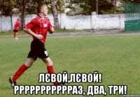  лєвой,лєвой! ррррррррррраз, два, три!
