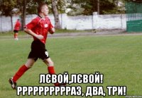  лєвой,лєвой! рррррррррраз, два, три!