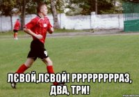  лєвой,лєвой! ррррррррраз, два, три!