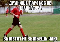 Дружище, паровоз не клавиатура Вылетит не выпьешь чаю