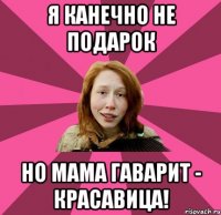 я канечно не подарок но мама гаварит - красавица!