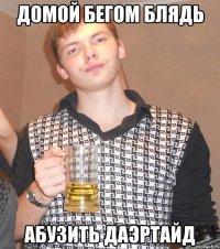 ДОМОЙ БЕГОМ БЛЯДЬ АБУЗИТЬ ДАЭРТАЙД