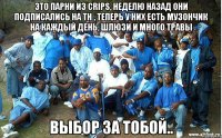 это парни из crips, неделю назад они подписались на тн , теперь у них есть музончик на каждый день, шлюзи и много травы выбор за тобой..