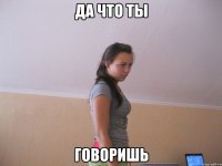 да что ты говоришь